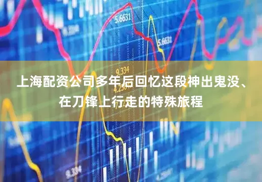 上海配资公司多年后回忆这段神出鬼没、在刀锋上行走的特殊旅程