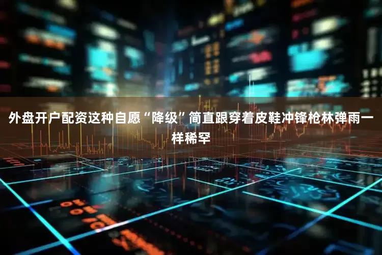 外盘开户配资这种自愿“降级”简直跟穿着皮鞋冲锋枪林弹雨一样稀罕